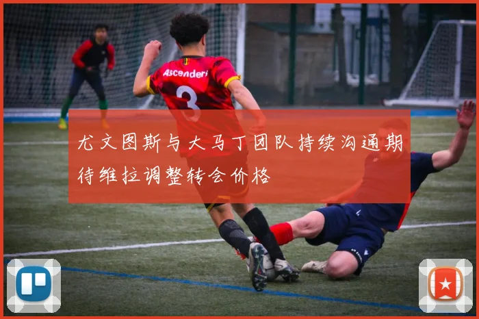 尤文图斯与大马丁团队持续沟通期待维拉调整转会价格