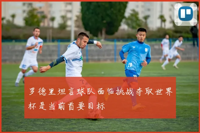 罗德里坦言球队面临挑战夺取世界杯是当前首要目标