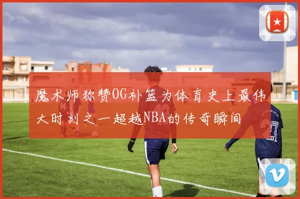 魔术师称赞OG补篮为体育史上最伟大时刻之一超越NBA的传奇瞬间