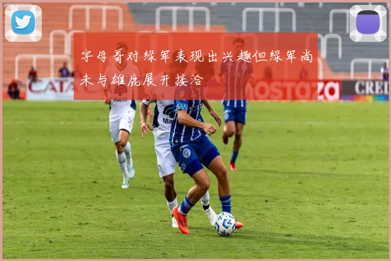 字母哥对绿军表现出兴趣但绿军尚未与雄鹿展开接洽