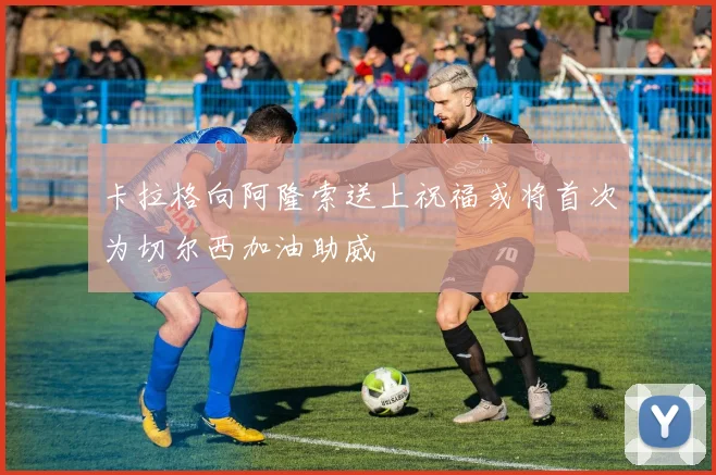卡拉格向阿隆索送上祝福或将首次为切尔西加油助威