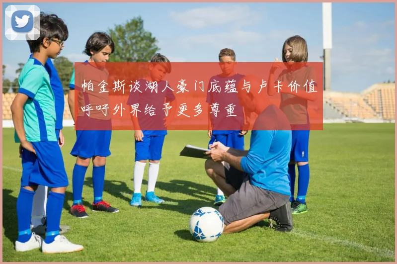 帕金斯谈湖人豪门底蕴与卢卡价值呼吁外界给予更多尊重