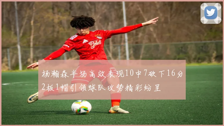 杨瀚森半场高效表现10中7砍下16分2板1帽引领球队攻势精彩纷呈