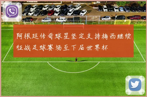 阿根廷传奇球星坚定支持梅西继续征战足球赛场至下届世界杯