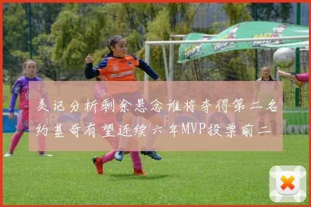 美记分析剩余悬念谁将夺得第二名约基奇有望连续六年MVP投票前二