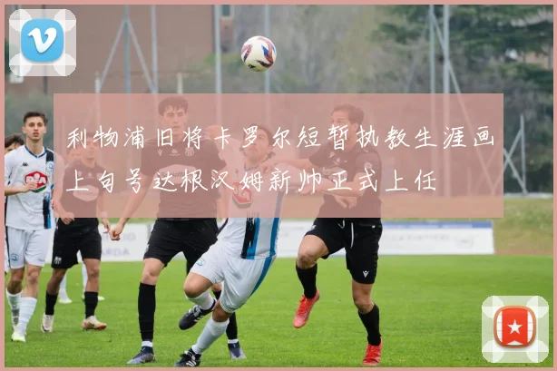 利物浦旧将卡罗尔短暂执教生涯画上句号达根汉姆新帅正式上任