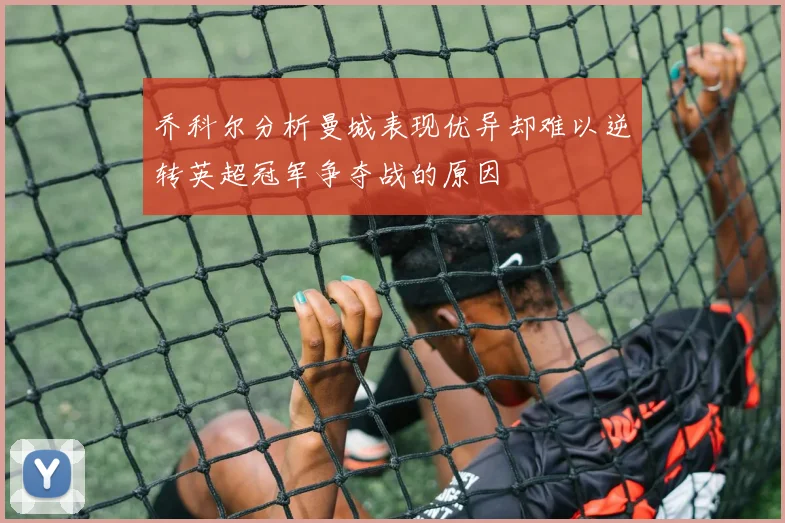 乔科尔分析曼城表现优异却难以逆转英超冠军争夺战的原因