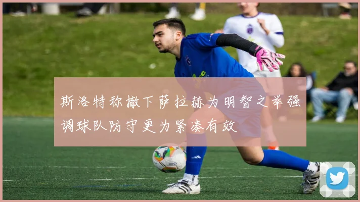 斯洛特称撤下萨拉赫为明智之举强调球队防守更为紧凑有效