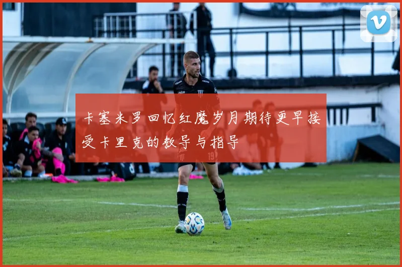 卡塞米罗回忆红魔岁月期待更早接受卡里克的教导与指导