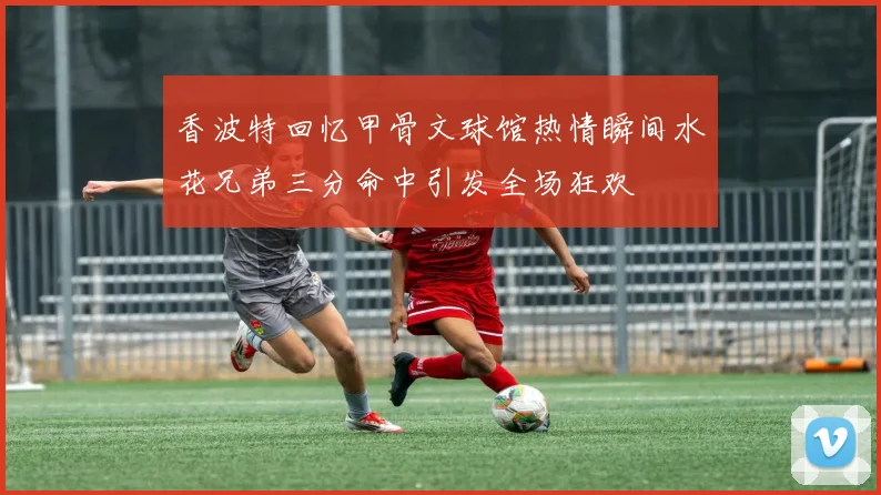 香波特回忆甲骨文球馆热情瞬间水花兄弟三分命中引发全场狂欢