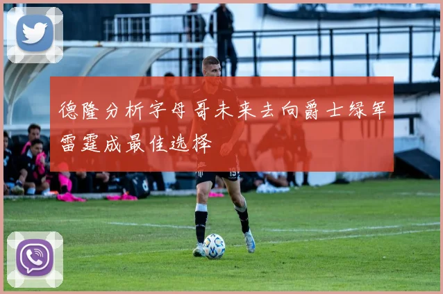 德隆分析字母哥未来去向爵士绿军雷霆成最佳选择
