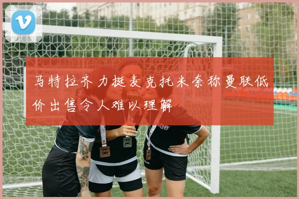 马特拉齐力挺麦克托米奈称曼联低价出售令人难以理解