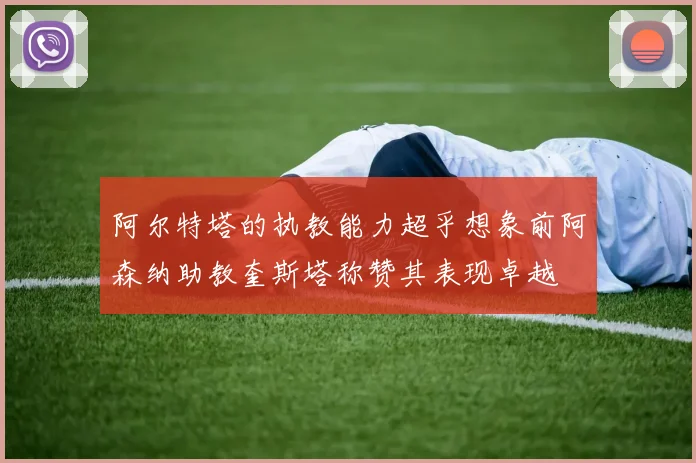 阿尔特塔的执教能力超乎想象前阿森纳助教奎斯塔称赞其表现卓越