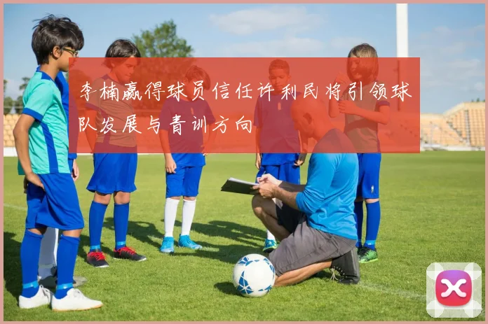 李楠赢得球员信任许利民将引领球队发展与青训方向