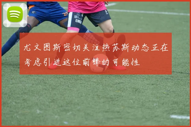 尤文图斯密切关注热苏斯动态正在考虑引进这位前锋的可能性