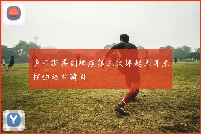 卢卡斯再创辉煌第三次捧起大耳朵杯的经典瞬间
