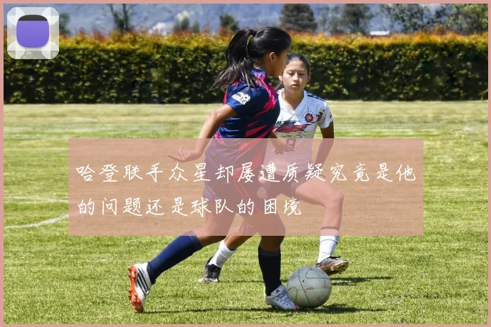 哈登联手众星却屡遭质疑究竟是他的问题还是球队的困境